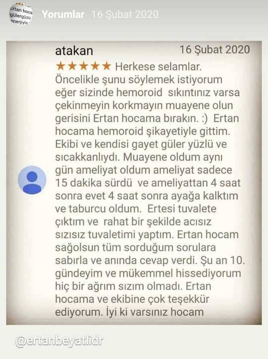 Lazerle Hemoroid Tedavisi Afyon
atakan

16 Şubat 2020
★★★★★
 Herkese selamlar. öncelikle şunu söylemek istiyorum eğer sizinde hemoroid sıkıntınız varsa çekinmeyin korkmayın muayene olun gerisini Ertan hocama bırakın. :) Ertan hocama hemoroid şikayetiyle gittim. Ekibi ve kendisi gayet güler yüzlü ve sıcakkanlıydı. Muayene oldum aynı gün ameliyat oldum ameliyat sadece 15 dakika sürdü ve ameliyattan 4 saat sonra evet 4 saat sonra ayağa kalktım ve taburcu oldum. Ertesi tuvalete çıktım ve rahat bir şekilde acısız sızısız tuvaletimi yaptım. Ertan hocam sağolsun tüm sorduğum sorulara sabırla ve anında cevap verdi. Şu an 10. gündeyim ve mükemmel hissediyorum hiç bir ağrım sızım olmadı. Ertan hocama ve ekibine çok teşekkür ediyorum. İyi ki varsınız hocam
